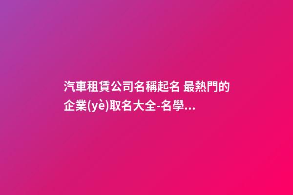 汽車租賃公司名稱起名 最熱門的企業(yè)取名大全-名學(xué)網(wǎng)-第1張-公司起名-玄機(jī)派